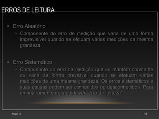 ERROS DE LEITURA
AULA 15 42
• Erro AleatórioErro Aleatório
– Componente do erro de medição que varia de uma formaComponente do erro de medição que varia de uma forma
imprevisível quando se efetuam várias medições da mesmaimprevisível quando se efetuam várias medições da mesma
grandezagrandeza
• Erro SistemáticoErro Sistemático
– Componente do erro da medição que se mantém constanteComponente do erro da medição que se mantém constante
ou varia de forma previsível quando se efetuam váriasou varia de forma previsível quando se efetuam várias
medições de uma mesma grandeza. Os erros sistemáticos emedições de uma mesma grandeza. Os erros sistemáticos e
suas causas podem ser conhecidos ou desconhecidos. Parasuas causas podem ser conhecidos ou desconhecidos. Para
um instrumento de medida ver "erro de justeza"um instrumento de medida ver "erro de justeza"
 