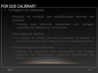 POR QUE CALIBRAR?
AULA 15 44
• Vantagens da calibração:Vantagens da calibração:
– Redução na variação das especificações técnicas dosRedução na variação das especificações técnicas dos
produtosprodutos
• Produtos mais uniformes representam uma vantagemProdutos mais uniformes representam uma vantagem
competitiva em relação aos concorrentescompetitiva em relação aos concorrentes
– Prevenção dos defeitosPrevenção dos defeitos
• A redução de perdas pela pronta detecção de desvios noA redução de perdas pela pronta detecção de desvios no
processo produtivo evita o desperdício e a produção de rejeitosprocesso produtivo evita o desperdício e a produção de rejeitos
– Compatibilidade das mediçõesCompatibilidade das medições
• Quando as calibrações são referenciadas aos padrõesQuando as calibrações são referenciadas aos padrões
nacionais, ou internacionais, asseguram atendimento aosnacionais, ou internacionais, asseguram atendimento aos
requisitos de desempenhorequisitos de desempenho
 