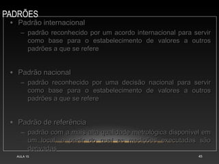 PADRÕES
AULA 15 45
• Padrão internacionalPadrão internacional
– padrão reconhecido por um acordo internacional para servirpadrão reconhecido por um acordo internacional para servir
como base para o estabelecimento de valores a outroscomo base para o estabelecimento de valores a outros
padrões a que se referepadrões a que se refere
• Padrão nacionalPadrão nacional
– padrão reconhecido por uma decisão nacional para servirpadrão reconhecido por uma decisão nacional para servir
como base para o estabelecimento de valores a outroscomo base para o estabelecimento de valores a outros
padrões a que se referepadrões a que se refere
• Padrão de referênciaPadrão de referência
– padrão com a mais alta qualidade metrológica disponível empadrão com a mais alta qualidade metrológica disponível em
um local, a partir do qual as medições executadas sãoum local, a partir do qual as medições executadas são
derivadasderivadas
 