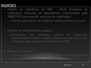 PADRÕES
Edgar ramos 46
• Padrão de referência da RBC – Rede Brasileira dePadrão de referência da RBC – Rede Brasileira de
Calibração (conjunto de laboratórios credenciados peloCalibração (conjunto de laboratórios credenciados pelo
INMETRO para realizar serviços de calibração)INMETRO para realizar serviços de calibração)
– Padrões que devem ser calibrados pelos padrões nacionaisPadrões que devem ser calibrados pelos padrões nacionais
• Padrão de referência de usuáriosPadrão de referência de usuários
– Encontrado nas indústrias, centros de pesquisas,Encontrado nas indústrias, centros de pesquisas,
universidades e outros usuários. Esses padrões devem seruniversidades e outros usuários. Esses padrões devem ser
calibrados pelos padrões de referência da RBCcalibrados pelos padrões de referência da RBC
• Padrão de trabalhoPadrão de trabalho
– Padrão utilizado rotineiramente na indústria e em laboratóriosPadrão utilizado rotineiramente na indústria e em laboratórios
para calibrar instrumentos de mediçãopara calibrar instrumentos de medição
 