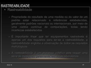 RASTREABILIDADE
AULA 15 47
• RastreabilidadeRastreabilidade
– Propriedade do resultado de uma medida ou do valor de umPropriedade do resultado de uma medida ou do valor de um
padrão estar relacionado a referências estabelecidas,padrão estar relacionado a referências estabelecidas,
geralmente padrões nacionais ou internacionais, por meio degeralmente padrões nacionais ou internacionais, por meio de
uma cadeia contínua de comparações, todas tendouma cadeia contínua de comparações, todas tendo
incertezas estabelecidasincertezas estabelecidas
– É importante frisar que ter equipamentos rastreáveis éÉ importante frisar que ter equipamentos rastreáveis é
apenas um dos requisitos para ter-se a rastreabilidade, aapenas um dos requisitos para ter-se a rastreabilidade, a
rastreabilidade engloba a observação de todos os requisitosrastreabilidade engloba a observação de todos os requisitos
metrológicosmetrológicos
– A rastreabilidade é um processo coletivo pois requer umaA rastreabilidade é um processo coletivo pois requer uma
série de medições, geralmente, em vários laboratórios.série de medições, geralmente, em vários laboratórios.
 