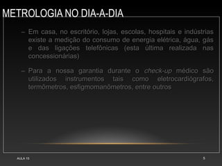METROLOGIA NO DIA-A-DIA
AULA 15 5
– Em casa, no escritório, lojas, escolas, hospitais e indústriasEm casa, no escritório, lojas, escolas, hospitais e indústrias
existe a medição do consumo de energia elétrica, água, gásexiste a medição do consumo de energia elétrica, água, gás
e das ligações telefônicas (esta última realizada nase das ligações telefônicas (esta última realizada nas
concessionárias)concessionárias)
– Para a nossa garantia durante oPara a nossa garantia durante o check-upcheck-up médico sãomédico são
utilizados instrumentos tais como eletrocardiógrafos,utilizados instrumentos tais como eletrocardiógrafos,
termômetros, esfigmomanômetros, entre outrostermômetros, esfigmomanômetros, entre outros
 