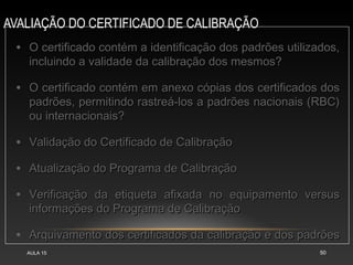 AVALIAÇÃO DO CERTIFICADO DE CALIBRAÇÃO
AULA 15 50
• O certificado contém a identificação dos padrões utilizados,O certificado contém a identificação dos padrões utilizados,
incluindo a validade da calibração dos mesmos?incluindo a validade da calibração dos mesmos?
• O certificado contém em anexo cópias dos certificados dosO certificado contém em anexo cópias dos certificados dos
padrões, permitindo rastreá-los a padrões nacionais (RBC)padrões, permitindo rastreá-los a padrões nacionais (RBC)
ou internacionais?ou internacionais?
• Validação do Certificado de CalibraçãoValidação do Certificado de Calibração
• Atualização do Programa de CalibraçãoAtualização do Programa de Calibração
• Verificação da etiqueta afixada no equipamento versusVerificação da etiqueta afixada no equipamento versus
informações do Programa de Calibraçãoinformações do Programa de Calibração
• Arquivamento dos certificados da calibração e dos padrõesArquivamento dos certificados da calibração e dos padrões
 