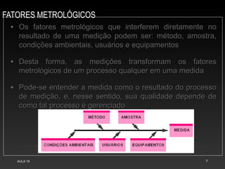 FATORES METROLÓGICOS
AULA 15 7
• Os fatores metrológicos que interferem diretamente noOs fatores metrológicos que interferem diretamente no
resultado de uma medição podem ser: método, amostra,resultado de uma medição podem ser: método, amostra,
condições ambientais, usuários e equipamentoscondições ambientais, usuários e equipamentos
• Desta forma, as medições transformam os fatoresDesta forma, as medições transformam os fatores
metrológicos de um processo qualquer em uma medidametrológicos de um processo qualquer em uma medida
• Pode-se entender a medida como o resultado do processoPode-se entender a medida como o resultado do processo
de medição, e, nesse sentido, sua qualidade depende dede medição, e, nesse sentido, sua qualidade depende de
como tal processo é gerenciadocomo tal processo é gerenciado
 