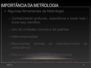 IMPORTÂNCIA DA METROLOGIA
AULA 15 9
• Algumas ferramentas da MetrologiaAlgumas ferramentas da Metrologia
– Conhecimento profundo, experiência e know how /Conhecimento profundo, experiência e know how /
know way científicoknow way científico
– Uso de unidades comuns e de padrõesUso de unidades comuns e de padrões
– IntercomparaçõesIntercomparações
– Mecanismos formais de reconhecimento deMecanismos formais de reconhecimento de
competênciacompetência
– Estrutura organizacional e rastreabilidadeEstrutura organizacional e rastreabilidade
– Rigorosa avaliação quantitativa de incertezasRigorosa avaliação quantitativa de incertezas
 