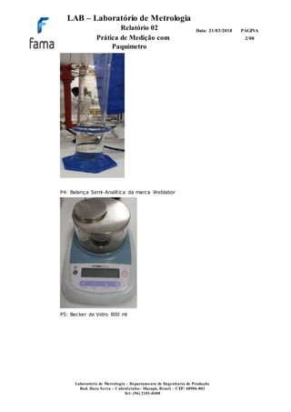 LAB – Laboratório de Metrologia
Relatório 02
Prática de Medição com
Paquímetro
PÁGINA
2/08
Data: 21/03/2018
Laboratório de Metrologia – Departamento de Engenharia de Produção
Rod. Duca Serra – Cabralzinho– Macapá, Brasil – CEP: 68906-801
Tel: (96) 2101-0400
P4: Balança Semi-Analítica da marca Weblabor
P5: Becker de Vidro 800 ml
 