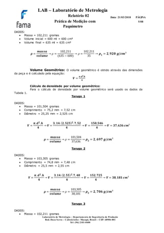LAB – Laboratório de Metrologia
Relatório 02
Prática de Medição com
Paquímetro
PÁGINA
5/08
Data: 21/03/2018
Laboratório de Metrologia – Departamento de Engenharia de Produção
Rod. Duca Serra – Cabralzinho– Macapá, Brasil – CEP: 68906-801
Tel: (96) 2101-0400
DADOS:
 Massa = 102,211 gramas
 Volume inicial = 600 ml = 600 cm³
 Volume final = 635 ml = 635 cm³
𝝆 =
𝒎𝒂𝒔𝒔𝒂
𝒗𝒐𝒍𝒖𝒎𝒆
→ 𝜌 =
102,211
(635 − 600)
→ 𝜌 =
102,211
35
→ 𝝆 𝟏 = 𝟐, 𝟗𝟐𝟎 𝒈/𝒄𝒎³
Volume Geométrico: O volume geométrico é obtido através das dimensões
da peça e é calculado pela equação:
𝑽 =
𝝅.𝒅 𝟐.𝒉
𝟒
Cálculo de densidade por volume geométrico:
Para o cálculo de densidade por volume geométrico será usado os dados da
Tabela 1.
Tarugo 1
DADOS:
 Massa = 101,504 gramas
 Comprimento = 75,2 mm = 7,52 cm
 Diâmetro = 25,25 mm = 2,525 cm
𝑽 =
𝝅. 𝒅 𝟐.𝒉
𝟒
→ 𝑽 =
𝟑, 𝟏𝟒.( 𝟐, 𝟓𝟐𝟓) 𝟐. 𝟕, 𝟓𝟐
𝟒
→ 𝑽 =
𝟏𝟓𝟎,𝟓𝟒𝟔
𝟒
→ 𝑽 = 𝟑𝟕, 𝟔𝟑𝟔 𝒄𝒎³
𝝆 =
𝒎𝒂𝒔𝒔𝒂
𝒗𝒐𝒍𝒖𝒎𝒆
→ 𝜌 =
101,504
37,636
→ 𝝆 𝟐 = 𝟐, 𝟔𝟗𝟕 𝒈/𝒄𝒎³
Tarugo 2
DADOS:
 Massa = 103,305 gramas
 Comprimento = 74,8 mm = 7,48 cm
 Diâmetro = 25,5 mm = 2,55 cm
𝑽 =
𝝅. 𝒅 𝟐. 𝒉
𝟒
→ 𝑽 =
𝟑, 𝟏𝟒.( 𝟐, 𝟓𝟓) 𝟐.𝟕, 𝟒𝟖
𝟒
→ 𝑽 =
𝟏𝟓𝟐, 𝟕𝟐𝟓
𝟒
→ 𝑽 = 𝟑𝟖, 𝟏𝟖𝟏 𝒄𝒎³
𝝆 =
𝒎𝒂𝒔𝒔𝒂
𝒗𝒐𝒍𝒖𝒎𝒆
→ 𝜌 =
103,305
38,181
→ 𝝆 𝟐 = 𝟐, 𝟕𝟎𝟔 𝒈/𝒄𝒎³
Tarugo 3
DADOS:
 Massa = 102,211 gramas
 