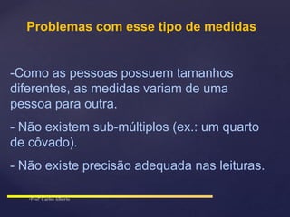 Problemas com esse tipo de medidas
-Como as pessoas possuem tamanhos
diferentes, as medidas variam de uma
pessoa para outra.
- Não existem sub-múltiplos (ex.: um quarto
de côvado).
- Não existe precisão adequada nas leituras.
 