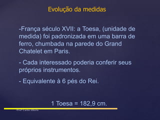 Evolução da medidas
-França século XVII: a Toesa, (unidade de
medida) foi padronizada em uma barra de
ferro, chumbada na parede do Grand
Chatelet em Paris.
- Cada interessado poderia conferir seus
próprios instrumentos.
- Equivalente à 6 pés do Rei.
1 Toesa = 182,9 cm.
 