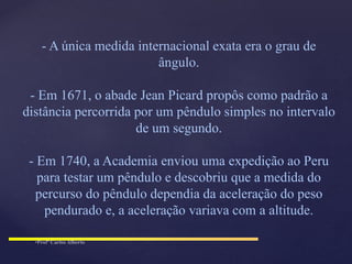 - A única medida internacional exata era o grau de
ângulo.
- Em 1671, o abade Jean Picard propôs como padrão a
distância percorrida por um pêndulo simples no intervalo
de um segundo.
- Em 1740, a Academia enviou uma expedição ao Peru
para testar um pêndulo e descobriu que a medida do
percurso do pêndulo dependia da aceleração do peso
pendurado e, a aceleração variava com a altitude.
 