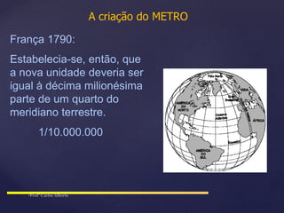 A criação do METRO
França 1790:
Estabelecia-se, então, que
a nova unidade deveria ser
igual à décima milionésima
parte de um quarto do
meridiano terrestre.
1/10.000.000
 
