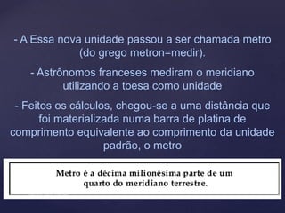 - A Essa nova unidade passou a ser chamada metro
(do grego metron=medir).
- Astrônomos franceses mediram o meridiano
utilizando a toesa como unidade
- Feitos os cálculos, chegou-se a uma distância que
foi materializada numa barra de platina de
comprimento equivalente ao comprimento da unidade
padrão, o metro
 