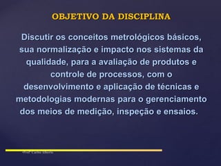 Discutir os conceitos metrológicos básicos,
sua normalização e impacto nos sistemas da
qualidade, para a avaliação de produtos e
controle de processos, com o
desenvolvimento e aplicação de técnicas e
metodologias modernas para o gerenciamento
dos meios de medição, inspeção e ensaios.
OBJETIVO DA DISCIPLINA
 