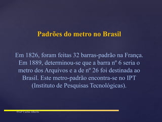 Padrões do metro no Brasil
Em 1826, foram feitas 32 barras-padrão na França.
Em 1889, determinou-se que a barra nº 6 seria o
metro dos Arquivos e a de nº 26 foi destinada ao
Brasil. Este metro-padrão encontra-se no IPT
(Instituto de Pesquisas Tecnológicas).
 