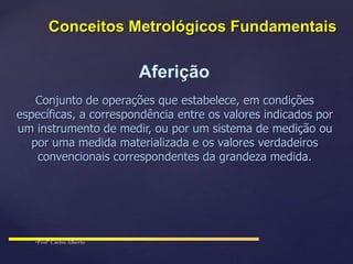 Aferição
Conjunto de operações que estabelece, em condições
específicas, a correspondência entre os valores indicados por
um instrumento de medir, ou por um sistema de medição ou
por uma medida materializada e os valores verdadeiros
convencionais correspondentes da grandeza medida.
Conceitos Metrológicos Fundamentais
 
