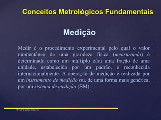 Medição
Medir é o procedimento experimental pelo qual o valor
momentâneo de uma grandeza física (mensurando) é
determinado como um múltiplo e/ou uma fração de uma
unidade, estabelecida por um padrão, e reconhecida
internacionalmente. A operação de medição é realizada por
um instrumento de medição ou, de uma forma mais genérica,
por um sistema de medição (SM).
Conceitos Metrológicos Fundamentais
 