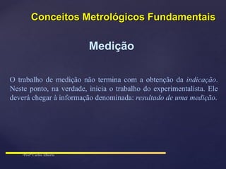 Medição
O trabalho de medição não termina com a obtenção da indicação.
Neste ponto, na verdade, inicia o trabalho do experimentalista. Ele
deverá chegar à informação denominada: resultado de uma medição.
Conceitos Metrológicos Fundamentais
 
