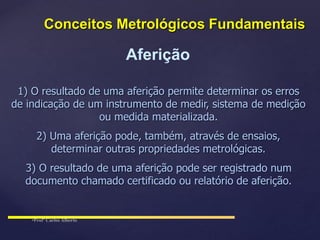 Aferição
1) O resultado de uma aferição permite determinar os erros
de indicação de um instrumento de medir, sistema de medição
ou medida materializada.
2) Uma aferição pode, também, através de ensaios,
determinar outras propriedades metrológicas.
3) O resultado de uma aferição pode ser registrado num
documento chamado certificado ou relatório de aferição.
Conceitos Metrológicos Fundamentais
 