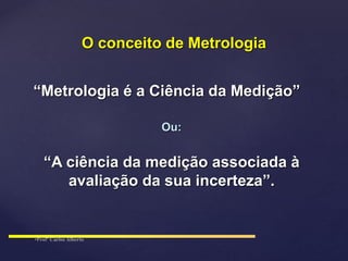 “Metrologia é a Ciência da Medição”
Ou:
“A ciência da medição associada à
avaliação da sua incerteza”.
O conceito de Metrologia
 