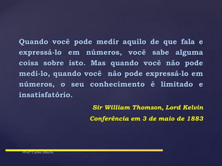 Quando você pode medir aquilo de que fala e
expressá-lo em números, você sabe alguma
coisa sobre isto. Mas quando você não pode
medi-lo, quando você não pode expressá-lo em
números, o seu conhecimento é limitado e
insatisfatório.
Sir William Thomson, Lord Kelvin
Conferência em 3 de maio de 1883
 