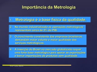 1. Metrologia é a base física da qualidade.
2. No mundo industrializado as operações metrológicas
representam cerca de 5% do PIB.
3. O crescimento consistente das empresas brasileiras,
demandam maior volume e maior qualidade dos
serviços metrológicos.
4. A inserção do Brasil no mercado globalizado requer
uma forte base metrológica para apoiar as exportações
e barrar importações de produtos sem qualidade.
Importância da Metrologia
 