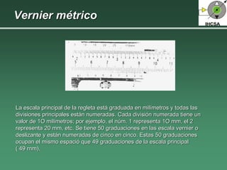 Vernier métrico
La escala principal de la regleta está graduada en milímetros y todas las
divisiones principales están numeradas. Cada división numerada tiene un
valor de 1O milímetros; por ejemplo, el núm. 1 representa 1O mm, el 2
representa 20 mm, etc. Se tiene 50 graduaciones en las escala vernier o
deslizante y están numeradas de cinco en cinco. Estas 50 graduaciones
ocupan el mismo espació que 49 graduaciones de la escala principal
( 49 rnm).
 