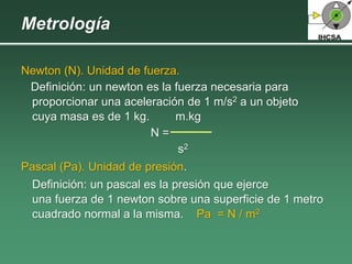 Newton (N). Unidad de fuerza.
Definición: un newton es la fuerza necesaria para
proporcionar una aceleración de 1 m/s2 a un objeto
cuya masa es de 1 kg. m.kg
N =
s2
Pascal (Pa). Unidad de presión.
Definición: un pascal es la presión que ejerce
una fuerza de 1 newton sobre una superficie de 1 metro
cuadrado normal a la misma. Pa = N / m2
Metrología
 