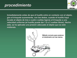 procedimiento
Inmediatamente antes de que el husillo entre en contacto con el objeto,
gire el trinquete suavemente, con los dedos, cuando el husillo haya
tocado el objeto de tres a cuatro vueltas ligeras al trinquete a una
velocidad uniforme (el husillo puede dar 1.5 o 2 vueltas libres). Hecho
esto, se ha aplicado una presión adecuada al objeto que se está
midiendo.
 