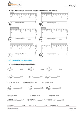 Metrologia
Mundo Mecânico Página 100
1.4- Faça a leitura das seguintes escalas da polegada fracionária:
2 – Conversão de unidades
2.1- Converta as seguintes unidades
= n)1.871"
= q)12,07mm
= mm t)2.500" mm mm
 