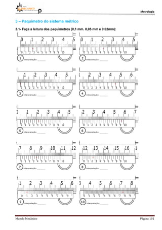 Metrologia
Mundo Mecânico Página 101
3 – Paquímetro do sistema métrico
3.1- Faça a leitura dos paquímetros (0,1 mm. 0,05 mm e 0,02mm):
 