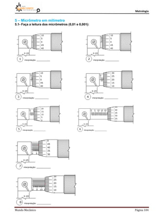 Metrologia
Mundo Mecânico Página 104
5 – Micrômetro em milímetro
5.1- Faça a leitura dos micrômetros (0,01 e 0,001):
 