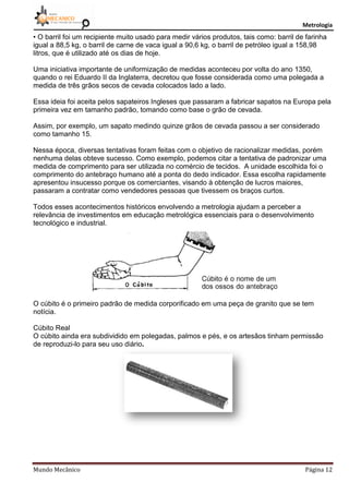 Metrologia
Mundo Mecânico Página 12
• O barril foi um recipiente muito usado para medir vários produtos, tais como: barril de farinha
igual a 88,5 kg, o barril de carne de vaca igual a 90,6 kg, o barril de petróleo igual a 158,98
litros, que é utilizado até os dias de hoje.
Uma iniciativa importante de uniformização de medidas aconteceu por volta do ano 1350,
quando o rei Eduardo II da Inglaterra, decretou que fosse considerada como uma polegada a
medida de três grãos secos de cevada colocados lado a lado.
Essa ideia foi aceita pelos sapateiros Ingleses que passaram a fabricar sapatos na Europa pela
primeira vez em tamanho padrão, tomando como base o grão de cevada.
Assim, por exemplo, um sapato medindo quinze grãos de cevada passou a ser considerado
como tamanho 15.
Nessa época, diversas tentativas foram feitas com o objetivo de racionalizar medidas, porém
nenhuma delas obteve sucesso. Como exemplo, podemos citar a tentativa de padronizar uma
medida de comprimento para ser utilizada no comércio de tecidos. A unidade escolhida foi o
comprimento do antebraço humano até a ponta do dedo indicador. Essa escolha rapidamente
apresentou insucesso porque os comerciantes, visando à obtenção de lucros maiores,
passaram a contratar como vendedores pessoas que tivessem os braços curtos.
Todos esses acontecimentos históricos envolvendo a metrologia ajudam a perceber a
relevância de investimentos em educação metrológica essenciais para o desenvolvimento
tecnológico e industrial.
O cúbito é o primeiro padrão de medida corporificado em uma peça de granito que se tem
notícia.
Cúbito Real
O cúbito ainda era subdividido em polegadas, palmos e pés, e os artesãos tinham permissão
de reproduzi-lo para seu uso diário.
 