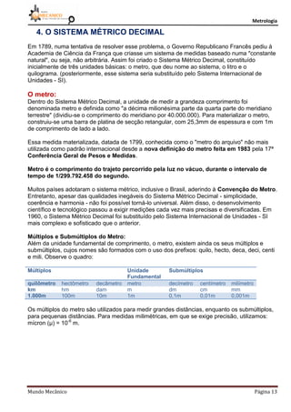 Metrologia
Mundo Mecânico Página 13
4. O SISTEMA MÉTRICO DECIMAL
Em 1789, numa tentativa de resolver esse problema, o Governo Republicano Francês pediu à
Academia de Ciência da França que criasse um sistema de medidas baseado numa "constante
natural", ou seja, não arbitrária. Assim foi criado o Sistema Métrico Decimal, constituído
inicialmente de três unidades básicas: o metro, que deu nome ao sistema, o litro e o
quilograma. (posteriormente, esse sistema seria substituído pelo Sistema Internacional de
Unidades - SI).
O metro:
Dentro do Sistema Métrico Decimal, a unidade de medir a grandeza comprimento foi
denominada metro e definida como "a décima milionésima parte da quarta parte do meridiano
terrestre" (dividiu-se o comprimento do meridiano por 40.000.000). Para materializar o metro,
construiu-se uma barra de platina de secção retangular, com 25,3mm de espessura e com 1m
de comprimento de lado a lado.
Essa medida materializada, datada de 1799, conhecida como o "metro do arquivo" não mais
utilizada como padrão internacional desde a nova definição do metro feita em 1983 pela 17ª
Conferência Geral de Pesos e Medidas.
Metro é o comprimento do trajeto percorrido pela luz no vácuo, durante o intervalo de
tempo de 1/299.792.458 do segundo.
Muitos países adotaram o sistema métrico, inclusive o Brasil, aderindo à Convenção do Metro.
Entretanto, apesar das qualidades inegáveis do Sistema Métrico Decimal - simplicidade,
coerência e harmonia - não foi possível torná-lo universal. Além disso, o desenvolvimento
científico e tecnológico passou a exigir medições cada vez mais precisas e diversificadas. Em
1960, o Sistema Métrico Decimal foi substituído pelo Sistema Internacional de Unidades - SI
mais complexo e sofisticado que o anterior.
Múltiplos e Submúltiplos do Metro:
Além da unidade fundamental de comprimento, o metro, existem ainda os seus múltiplos e
submúltiplos, cujos nomes são formados com o uso dos prefixos: quilo, hecto, deca, deci, centi
e mili. Observe o quadro:
Múltiplos Unidade
Fundamental
Submúltiplos
quilômetro hectômetro decâmetro metro decímetro centímetro milímetro
km hm dam m dm cm mm
1.000m 100m 10m 1m 0,1m 0,01m 0,001m
Os múltiplos do metro são utilizados para medir grandes distâncias, enquanto os submúltiplos,
para pequenas distâncias. Para medidas milimétricas, em que se exige precisão, utilizamos:
mícron (µ) = 10-6
m.
 