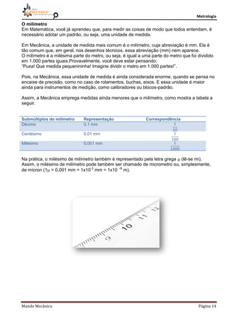 Metrologia
Mundo Mecânico Página 14
O milímetro
Em Matemática, você já aprendeu que, para medir as coisas de modo que todos entendam, é
necessário adotar um padrão, ou seja, uma unidade de medida.
Em Mecânica, a unidade de medida mais comum é o milímetro, cuja abreviação é mm. Ela é
tão comum que, em geral, nos desenhos técnicos, essa abreviação (mm) nem aparece.
O milímetro é a milésima parte do metro, ou seja, é igual a uma parte do metro que foi dividido
em 1.000 partes iguais.Provavelmente, você deve estar pensando:
“Puxa! Que medida pequenininha! Imagine dividir o metro em 1.000 partes!”.
Pois, na Mecânica, essa unidade de medida é ainda considerada enorme, quando se pensa no
encaixe de precisão, como no caso de rolamentos, buchas, eixos. E essa unidade é maior
ainda para instrumentos de medição, como calibradores ou blocos-padrão.
Assim, a Mecânica emprega medidas ainda menores que o milímetro, como mostra a tabela a
seguir.
Submúltiplos do milímetro Representação Correspondência
Décimo 0,1 mm
Centésimo 0,01 mm
Milésimo 0,001 mm
Na prática, o milésimo de milímetro também é representado pela letra grega  (lê-se mi).
Assim, o milésimo de milímetro pode também ser chamado de micrometro ou, simplesmente,
de mícron (1 = 0,001 mm = 1x10-3
mm = 1x10 –6
m).
 
