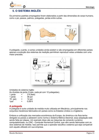 Metrologia
Mundo Mecânico Página 15
5. O SISTEMA INGLÊS
Os primeiros padrões empregados foram elaborados a partir das dimensões do corpo humano,
como o pé, passos, palmos, polegadas, jardas entre outras.
A polegada, a jarda, e outras unidades ainda existem e são empregadas em diferentes países
apenas a evolução dos sistemas de medição permitiram reproduzir estas unidades com uma
maior precisão.
Unidades do sistema inglês:
As divisões da jarda (3 pés; cada pé com 12 polegadas).
1 jarda = 3 ft (feet)
1 jarda = 36 pol
1ft (pé) = 12 pol
1pol = 0,08 ft
A polegada
A polegada é outra unidade de medida muito utilizada em Mecânica, principalmente nos
conjuntos mecânicos fabricados em países como os Estados Unidos e a Inglaterra.
Embora a unificação dos mercados econômicos da Europa, da América e da Ásia tenha
obrigado os países a adotarem como norma o Sistema Métrico Decimal, essa adaptação está
sendo feita por etapas. Um exemplo disso são as máquinas de comando numérico
computadorizado, ou CNC - Computer Numerical Control, que vêm sendo fabricadas com os
dois sistemas de medida. Isso permite que o operador escolha o sistema que seja compatível
com aquele utilizado em sua empresa.
 
