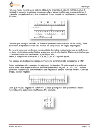 Metrologia
Mundo Mecânico Página 16
Por essa razão, mesmo que o sistema adotado no Brasil seja o sistema métrico decimal, é
necessário conhecer a polegada e aprender a fazer as conversões para o nosso sistema. A
polegada, que pode ser fracionária ou decimal, é uma unidade de medida que corresponde a
25,4 mm.
Observe que, na régua de baixo, os números aparecem acompanhados de um sinal (“). Esse
sinal indica a representação de uma medida em polegada ou em fração de polegada.
Da mesma forma que o milímetro é uma unidade de medida muito grande para a mecânica e,
por isso, foi dividido em submúltiplos, a polegada também foi dividida. Ela tem subdivisões que
podem ser usadas nas medidas de peças de precisão.
Assim, a polegada foi dividida em 2, 4, 8, 16, 32, 64 e 128 partes iguais.
Nas escalas graduadas em polegada, normalmente a menor divisão corresponde a 1/16”.
Essas subdivisões são chamadas de polegadas fracionárias. Dê mais uma olhada na figura
acima. Você deve ter percebido que a escala apresenta as frações 1/8", 1/4", 3/8"... e assim
por diante. Observe que os numeradores das frações são sempre números ímpares. Como se
chegou a essas frações?
Você que estudou frações em Matemática já sabe que algumas das que estão na escala
mostrada acima podem ser simplificadas. Por exemplo:
 