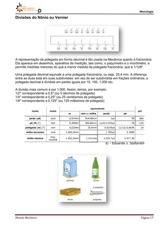Metrologia
Mundo Mecânico Página 17
Divisões do Nônio ou Vernier
A representação da polegada em forma decimal é tão usada na Mecânica quanto à fracionária.
Ela aparece em desenhos, aparelhos de medição, tais como, o paquímetro e o micrômetro, e
permite medidas menores do que a menor medida da polegada fracionária, que é 1/128".
Uma polegada decimal equivale a uma polegada fracionária, ou seja, 25,4 mm. A diferença
entre as duas está em suas subdivisões: em vez de ser subdividida em frações ordinárias, a
polegada decimal é dividida em partes iguais por 10, 100, 1.000 etc.
A divisão mais comum é por 1.000. Assim, temos, por exemplo:
1/2" correspondente a 0,5" (ou 5 décimos de polegada)
1/4" correspondente a 0,25" (ou 25 centésimos de polegada)
1/8" correspondente a 0,125" (ou 125 milésimos de polegada)
 
