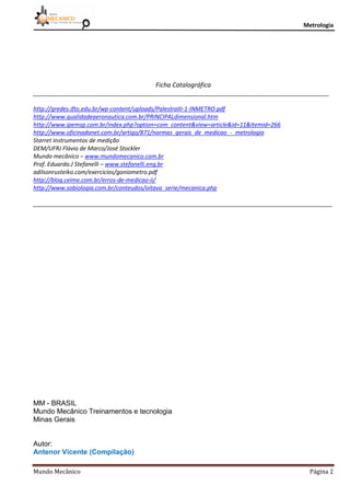 Metrologia
Mundo Mecânico Página 2
Ficha Catalográfica
____________________________________________________________________________________________
http://gredes.ifto.edu.br/wp-content/uploads/PalestraIII-1-INMETRO.pdf
http://www.qualidadeaeronautica.com.br/PRINCIPALdimensional.htm
http://www.ipemsp.com.br/index.php?option=com_content&view=article&id=11&Itemid=266
http://www.oficinadanet.com.br/artigo/871/normas_gerais_de_medicao_-_metrologia
Starret Instrumentos de medição
DEM/UFRJ Flávio de Marco/José Stockler
Mundo mecânico – www.mundomecanico.com.br
Prof. Eduardo.J Stefanelli – www.stefanelli.eng.br
adilsonrusteiko.com/exercicios/goniometro.pdf
http://blog.ceime.com.br/erros-de-medicao-ii/
http://www.sobiologia.com.br/conteudos/oitava_serie/mecanica.php
_____________________________________________________________________________________________
MM - BRASIL
Mundo Mecânico Treinamentos e tecnologia
Minas Gerais
Autor:
Antenor Vicente (Compilação)
 