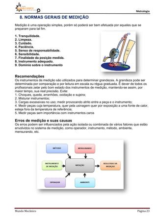 Metrologia
Mundo Mecânico Página 23
8. NORMAS GERAIS DE MEDIÇÃO
Medição é uma operação simples, porém só poderá ser bem efetuada por aqueles que se
preparam para tal fim.
1. Tranquilidade.
2. Limpeza.
3. Cuidado.
4. Paciência.
5. Senso de responsabilidade.
6. Sensibilidade.
7. Finalidade da posição medida.
8. Instrumento adequado.
9. Domínio sobre o instrumento
Recomendações
Os instrumentos de medição são utilizados para determinar grandezas. A grandeza pode ser
determinada por comparação e por leitura em escala ou régua graduada. É dever de todos os
profissionais zelar pelo bom estado dos instrumentos de medição, mantendo-se assim, por
maior tempo, sua real precisão. Evite:
1. Choques, queda, arranhões, oxidação e sujeira;
2. Misturar instrumentos;
3. Cargas excessivas no uso; medir provocando atrito entre a peça e o instrumento;
4. Medir peças cuja temperatura, quer pela usinagem quer por exposição a uma fonte de calor,
esteja fora da temperatura de referência;
5. Medir peças sem importância com instrumentos caros
Erros de medição e suas causas
Os erros podem ser influenciados pela ação isolada ou combinada de vários fatores que estão
envolvidos no sistema de medição, como operador, instrumento, método, ambiente,
mensurando, etc.
 