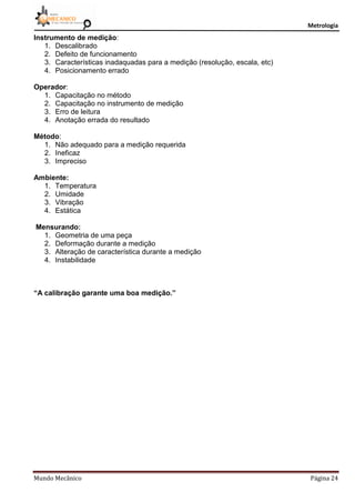 Metrologia
Mundo Mecânico Página 24
Instrumento de medição:
1. Descalibrado
2. Defeito de funcionamento
3. Características inadaquadas para a medição (resolução, escala, etc)
4. Posicionamento errado
Operador:
1. Capacitação no método
2. Capacitação no instrumento de medição
3. Erro de leitura
4. Anotação errada do resultado
Método:
1. Não adequado para a medição requerida
2. Ineficaz
3. Impreciso
Ambiente:
1. Temperatura
2. Umidade
3. Vibração
4. Estática
Mensurando:
1. Geometria de uma peça
2. Deformação durante a medição
3. Alteração de característica durante a medição
4. Instabilidade
“A calibração garante uma boa medição.”
 