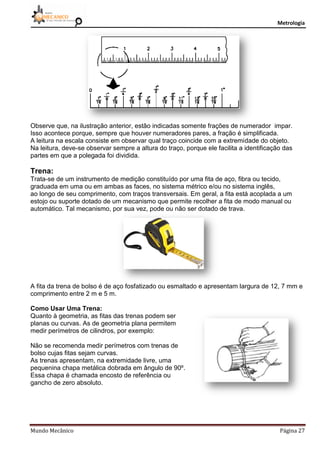 Metrologia
Mundo Mecânico Página 27
Observe que, na ilustração anterior, estão indicadas somente frações de numerador impar.
Isso acontece porque, sempre que houver numeradores pares, a fração é simplificada.
A leitura na escala consiste em observar qual traço coincide com a extremidade do objeto.
Na leitura, deve-se observar sempre a altura do traço, porque ele facilita a identificação das
partes em que a polegada foi dividida.
Trena:
Trata-se de um instrumento de medição constituído por uma fita de aço, fibra ou tecido,
graduada em uma ou em ambas as faces, no sistema métrico e/ou no sistema inglês,
ao longo de seu comprimento, com traços transversais. Em geral, a fita está acoplada a um
estojo ou suporte dotado de um mecanismo que permite recolher a fita de modo manual ou
automático. Tal mecanismo, por sua vez, pode ou não ser dotado de trava.
A fita da trena de bolso é de aço fosfatizado ou esmaltado e apresentam largura de 12, 7 mm e
comprimento entre 2 m e 5 m.
Como Usar Uma Trena:
Quanto à geometria, as fitas das trenas podem ser
planas ou curvas. As de geometria plana permitem
medir perímetros de cilindros, por exemplo:
Não se recomenda medir perímetros com trenas de
bolso cujas fitas sejam curvas.
As trenas apresentam, na extremidade livre, uma
pequenina chapa metálica dobrada em ângulo de 90º.
Essa chapa é chamada encosto de referência ou
gancho de zero absoluto.
 
