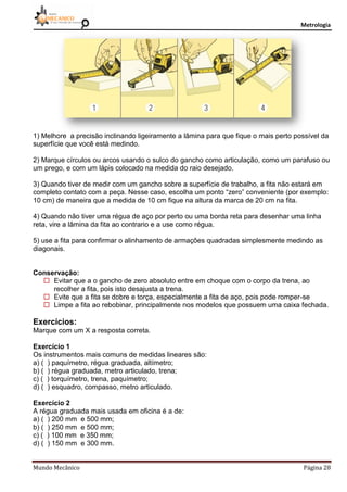Metrologia
Mundo Mecânico Página 28
1) Melhore a precisão inclinando ligeiramente a lâmina para que fique o mais perto possível da
superfície que você está medindo.
2) Marque círculos ou arcos usando o sulco do gancho como articulação, como um parafuso ou
um prego, e com um lápis colocado na medida do raio desejado.
3) Quando tiver de medir com um gancho sobre a superfície de trabalho, a fita não estará em
completo contato com a peça. Nesse caso, escolha um ponto “zero” conveniente (por exemplo:
10 cm) de maneira que a medida de 10 cm fique na altura da marca de 20 cm na fita.
4) Quando não tiver uma régua de aço por perto ou uma borda reta para desenhar uma linha
reta, vire a lâmina da fita ao contrario e a use como régua.
5) use a fita para confirmar o alinhamento de armações quadradas simplesmente medindo as
diagonais.
Conservação:
 Evitar que a o gancho de zero absoluto entre em choque com o corpo da trena, ao
recolher a fita, pois isto desajusta a trena.
 Evite que a fita se dobre e torça, especialmente a fita de aço, pois pode romper-se
 Limpe a fita ao rebobinar, principalmente nos modelos que possuem uma caixa fechada.
Exercícios:
Marque com um X a resposta correta.
Exercício 1
Os instrumentos mais comuns de medidas lineares são:
a) ( ) paquímetro, régua graduada, altímetro;
b) ( ) régua graduada, metro articulado, trena;
c) ( ) torquímetro, trena, paquímetro;
d) ( ) esquadro, compasso, metro articulado.
Exercício 2
A régua graduada mais usada em oficina é a de:
a) ( ) 200 mm e 500 mm;
b) ( ) 250 mm e 500 mm;
c) ( ) 100 mm e 350 mm;
d) ( ) 150 mm e 300 mm.
 