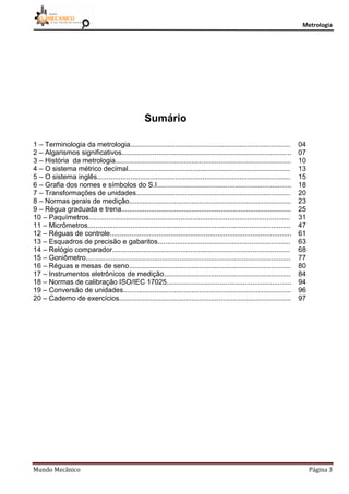 Metrologia
Mundo Mecânico Página 3
Sumário
1 – Terminologia da metrologia.................................................................................. 04
2 – Algarismos significativos....................................................................................... 07
3 – História da metrologia.......................................................................................... 10
4 – O sistema métrico decimal................................................................................... 13
5 – O sistema inglês................................................................................................... 15
6 – Grafia dos nomes e símbolos do S.I..................................................................... 18
7 – Transformações de unidades............................................................................... 20
8 – Normas gerais de medição................................................................................... 23
9 – Régua graduada e trena....................................................................................... 25
10 – Paquímetros....................................................................................................... 31
11 – Micrômetros........................................................................................................ 47
12 – Réguas de controle............................................................................................. 61
13 – Esquadros de precisão e gabaritos.................................................................... 63
14 – Relógio comparador........................................................................................... 68
15 – Goniômetro......................................................................................................... 77
16 – Réguas e mesas de seno................................................................................... 80
17 – Instrumentos eletrônicos de medição................................................................. 84
18 – Normas de calibração ISO/IEC 17025................................................................ 94
19 – Conversão de unidades...................................................................................... 96
20 – Caderno de exercícios........................................................................................ 97
 