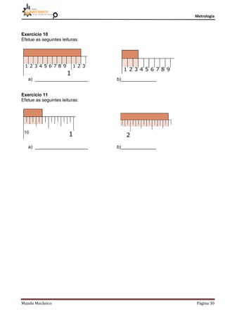 Metrologia
Mundo Mecânico Página 30
Exercício 10
Efetue as seguintes leituras:
a) _____________________ b)______________
Exercício 11
Efetue as seguintes leituras:
a) _____________________ b)______________
 