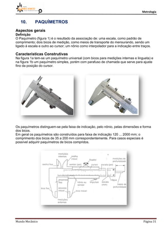 Metrologia
Mundo Mecânico Página 31
10. PAQUÍMETROS
Aspectos gerais
Definição
O Paquímetro (figura 1) é o resultado da associação de: uma escala, como padrão de
comprimento; dois bicos de medição, como meios de transporte do mensurando, sendo um
ligado à escala e outro ao cursor; um nônio como interpolador para a indicação entre traços.
Características Construtivas
Na figura 1a tem-se um paquímetro universal (com bicos para medições internas e lingueta) e
na figura 1b um paquímetro simples, porém com parafuso de chamada que serve para ajuste
fino da posição do cursor.
Os paquímetros distinguem-se pela faixa de indicação, pelo nônio, pelas dimensões e forma
dos bicos.
Em geral os paquímetros são construídos para faixa de indicação 120 ... 2000 mm; o
comprimento dos bicos de 35 a 200 mm correspondentemente. Para casos especiais é
possível adquirir paquímetros de bicos compridos.
 