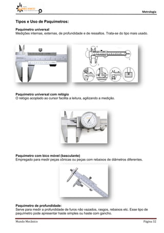 Metrologia
Mundo Mecânico Página 32
Tipos e Uso de Paquímetros:
Paquímetro universal
Medições internas, externas, de profundidade e de ressaltos. Trata-se do tipo mais usado.
Paquímetro universal com relógio
O relógio acoplado ao cursor facilita a leitura, agilizando a medição.
Paquímetro com bico móvel (basculante)
Empregado para medir peças cônicas ou peças com rebaixos de diâmetros diferentes.
Paquímetro de profundidade:
Serve para medir a profundidade de furos não vazados, rasgos, rebaixos etc. Esse tipo de
paquímetro pode apresentar haste simples ou haste com gancho.
 