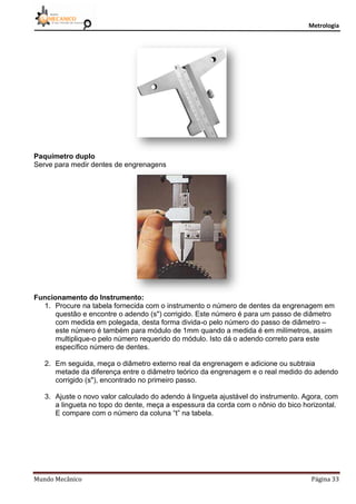 Metrologia
Mundo Mecânico Página 33
Paquímetro duplo
Serve para medir dentes de engrenagens
Funcionamento do Instrumento:
1. Procure na tabela fornecida com o instrumento o número de dentes da engrenagem em
questão e encontre o adendo (s") corrigido. Este número é para um passo de diâmetro
com medida em polegada, desta forma divida-o pelo número do passo de diâmetro –
este número é também para módulo de 1mm quando a medida é em milímetros, assim
multiplique-o pelo número requerido do módulo. Isto dá o adendo correto para este
específico número de dentes.
2. Em seguida, meça o diâmetro externo real da engrenagem e adicione ou subtraia
metade da diferença entre o diâmetro teórico da engrenagem e o real medido do adendo
corrigido (s"), encontrado no primeiro passo.
3. Ajuste o novo valor calculado do adendo à lingueta ajustável do instrumento. Agora, com
a lingueta no topo do dente, meça a espessura da corda com o nônio do bico horizontal.
E compare com o número da coluna “t” na tabela.
 