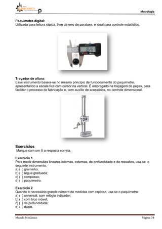 Metrologia
Mundo Mecânico Página 34
Paquímetro digital:
Utilizado para leitura rápida, livre de erro de paralaxe, e ideal para controle estatístico.
Traçador de altura:
Esse instrumento baseia-se no mesmo princípio de funcionamento do paquímetro,
apresentando a escala fixa com cursor na vertical. É empregado na traçagem de peças, para
facilitar o processo de fabricação e, com auxílio de acessórios, no controle dimensional.
Exercícios
Marque com um X a resposta correta.
Exercício 1
Para medir dimensões lineares internas, externas, de profundidade e de ressaltos, usa-se o
seguinte instrumento:
a) ( ) graminho;
b) ( ) régua graduada;
c) ( ) compasso;
d) ( ) paquímetro.
Exercício 2
Quando é necessário grande número de medidas com rapidez, usa-se o paquímetro:
a) ( ) universal, com relógio indicador;
b) ( ) com bico móvel;
c) ( ) de profundidade;
d) ( ) duplo.
 