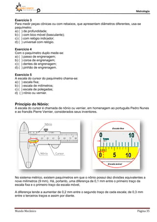 Metrologia
Mundo Mecânico Página 35
Exercício 3
Para medir peças cônicas ou com rebaixos, que apresentam diâmetros diferentes, usa-se
paquímetro:
a) ( ) de profundidade;
b) ( ) com bico móvel (basculante);
c) ( ) com relógio indicador;
d) ( ) universal com relógio.
Exercício 4
Com o paquímetro duplo mede-se:
a) ( ) passo de engrenagem;
b) ( ) coroa de engrenagem;
c) ( ) dentes de engrenagem;
d) ( ) pinhão de engrenagem.
Exercício 5
A escala do cursor do paquímetro chama-se:
a) ( ) escala fixa;
b) ( ) escala de milímetros;
c) ( ) escala de polegadas;
d) ( ) nônio ou vernier.
Princípio do Nônio:
A escala do cursor é chamada de nônio ou vernier, em homenagem ao português Pedro Nunes
e ao francês Pierre Vernier, considerados seus inventores.
No sistema métrico, existem paquímetros em que o nônio possui dez divisões equivalentes a
nove milímetros (9 mm). Há, portanto, uma diferença de 0,1 mm entre o primeiro traço da
escala fixa e o primeiro traço da escala móvel,
A diferença tende a aumentar de 0,2 mm entre o segundo traço de cada escala; de 0,3 mm
entre o terceiros traços e assim por diante.
 