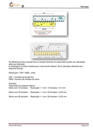 Metrologia
Mundo Mecânico Página 36
As diferenças entre a escala fixa e a escala móvel de um paquímetro podem ser calculadas
pela sua resolução.
A resolução é a menor medida que o instrumento oferece. Ela é calculada utilizando-se a
seguinte fórmula:
Resolução = UEF / NDN , onde:
UEF = Unidade da escala fixa
NDN = Numero de divisões do nônio
Exemplo:
Paquímetro do sistema métrico:
Nônio com 10 divisões - Resolução = 1 mm / 10 divisões = 0,1 mm
Nônio com 20 divisões - Resolução = 1 mm / 20 divisões = 0,05 mm
Nônio com 50 divisões - Resolução = 1 mm / 50 divisões = 0,02 mm
 